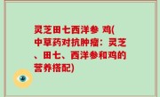 灵芝田七西洋参 鸡(中草药对抗肿瘤：灵芝、田七、西洋参和鸡的营养搭配)