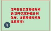 漳平野生灵芝种植时间表(漳平灵芝种植计划发布：详解种植时间及注意事项)