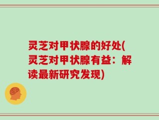 灵芝对甲状腺的好处(灵芝对甲状腺有益：解读最新研究发现)