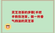 灵芝泡茶的步骤(手把手教你泡茶，做一杯香气四溢的灵芝茶