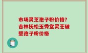 市场灵芝孢子粉价格？吉林抚松玉秀堂灵芝破壁孢子粉价格