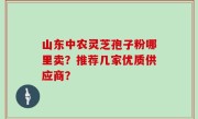 山东中农灵芝孢子粉哪里卖？推荐几家优质供应商？