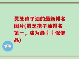 灵芝孢子油的最新排名图片(灵芝孢子油排名第一，成为最暢銷保健品)