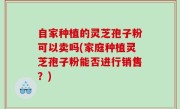 自家种植的灵芝孢子粉可以卖吗(家庭种植灵芝孢子粉能否进行销售？)