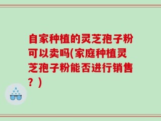 自家种植的灵芝孢子粉可以卖吗(家庭种植灵芝孢子粉能否进行销售？)