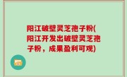 阳江破壁灵芝孢子粉(阳江开发出破壁灵芝孢子粉，成果盈利可观)