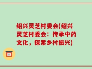 绍兴灵芝村委会(绍兴灵芝村委会：传承中药文化，探索乡村振兴)