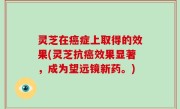 灵芝在癌症上取得的效果(灵芝抗癌效果显著，成为望远镜新药。)