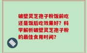 破壁灵芝孢子粉饭前吃还是饭后吃效果好？科学解析破壁灵芝孢子粉的最佳食用时间？