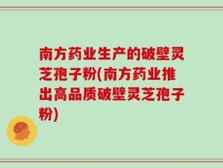 南方药业生产的破壁灵芝孢子粉(南方药业推出高品质破壁灵芝孢子粉)