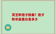 灵芝粉孢子胶囊？孢子粉市面售价是多少