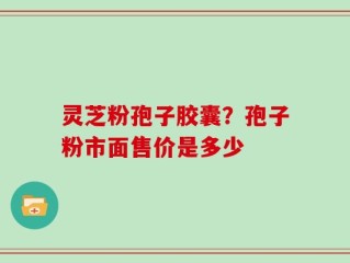 灵芝粉孢子胶囊？孢子粉市面售价是多少