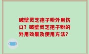 破壁灵芝孢子粉外用伤口？破壁灵芝孢子粉的外用效果及使用方法？