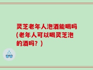 灵芝老年人泡酒能喝吗(老年人可以喝灵芝泡的酒吗？)