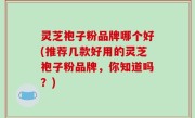 灵芝袍子粉品牌哪个好(推荐几款好用的灵芝袍子粉品牌，你知道吗？)