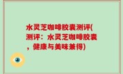 水灵芝咖啡胶囊测评(测评：水灵芝咖啡胶囊，健康与美味兼得)