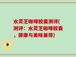 水灵芝咖啡胶囊测评(测评：水灵芝咖啡胶囊，健康与美味兼得)