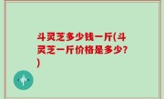 斗灵芝多少钱一斤(斗灵芝一斤价格是多少？)