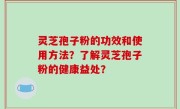 灵芝孢子粉的功效和使用方法？了解灵芝孢子粉的健康益处？
