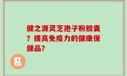 健之源灵芝孢子粉胶囊？提高免疫力的健康保健品？