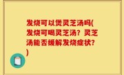 发烧可以煲灵芝汤吗(发烧可喝灵芝汤？灵芝汤能否缓解发烧症状？)