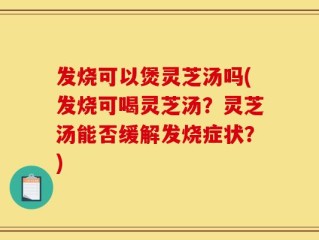 发烧可以煲灵芝汤吗(发烧可喝灵芝汤？灵芝汤能否缓解发烧症状？)