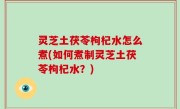 灵芝土茯苓枸杞水怎么煮(如何煮制灵芝土茯苓枸杞水？)