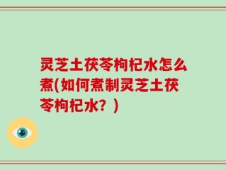 灵芝土茯苓枸杞水怎么煮(如何煮制灵芝土茯苓枸杞水？)