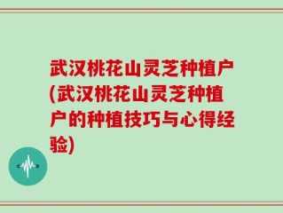 武汉桃花山灵芝种植户(武汉桃花山灵芝种植户的种植技巧与心得经验)