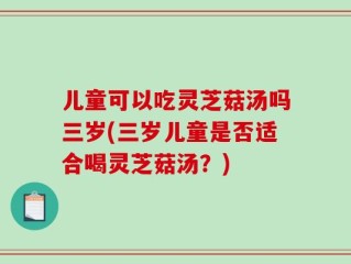 儿童可以吃灵芝菇汤吗三岁(三岁儿童是否适合喝灵芝菇汤？)