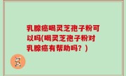 乳腺癌喝灵芝孢子粉可以吗(喝灵芝孢子粉对乳腺癌有帮助吗？)