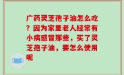 广药灵芝孢子油怎么吃？因为家里老人经常有小病感冒那些，买了灵芝孢子油，要怎么使用呢