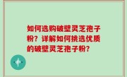 如何选购破壁灵芝孢子粉？详解如何挑选优质的破壁灵芝孢子粉？