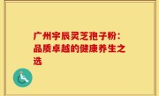 广州宇辰灵芝孢子粉:品质卓越的健康养生之选
