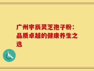 广州宇辰灵芝孢子粉：品质卓越的健康养生之选