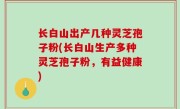 长白山出产几种灵芝孢子粉(长白山生产多种灵芝孢子粉，有益健康)