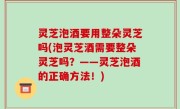 灵芝泡酒要用整朵灵芝吗(泡灵芝酒需要整朵灵芝吗？——灵芝泡酒的正确方法！)