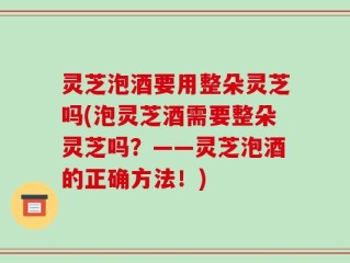 灵芝泡酒要用整朵灵芝吗(泡灵芝酒需要整朵灵芝吗？——灵芝泡酒的正确方法！)