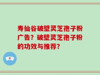 寿仙谷破壁灵芝孢子粉广告？破壁灵芝孢子粉的功效与推荐？