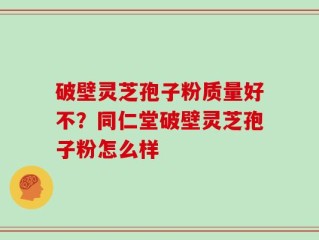破壁灵芝孢子粉质量好不？同仁堂破壁灵芝孢子粉怎么样