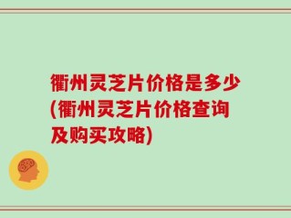 衢州灵芝片价格是多少(衢州灵芝片价格查询及购买攻略)