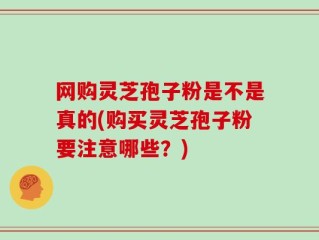 网购灵芝孢子粉是不是真的(购买灵芝孢子粉要注意哪些？)