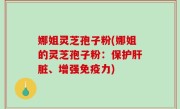 娜姐灵芝孢子粉(娜姐的灵芝孢子粉：保护肝脏、增强免疫力)