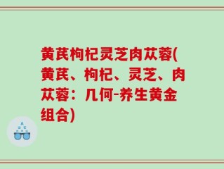 黄芪枸杞灵芝肉苁蓉(黄芪、枸杞、灵芝、肉苁蓉：几何-养生黄金组合)
