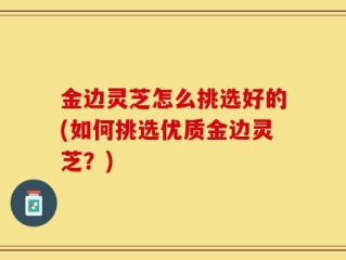 金边灵芝怎么挑选好的(如何挑选优质金边灵芝？)