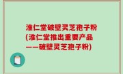淮仁堂破壁灵芝孢子粉(淮仁堂推出重要产品——破壁灵芝孢子粉)