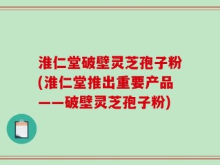 淮仁堂破壁灵芝孢子粉(淮仁堂推出重要产品——破壁灵芝孢子粉)