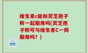 维生素c能和灵芝孢子粉一起服用吗(灵芝孢子粉可与维生素C一同服用吗？)