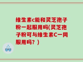 维生素c能和灵芝孢子粉一起服用吗(灵芝孢子粉可与维生素C一同服用吗？)