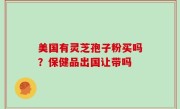 美国有灵芝孢子粉买吗？保健品出国让带吗
